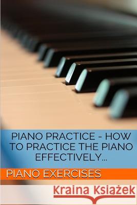 Piano Practice - How To Practice The Piano Effectively... Piano Exercises 9781499381856 Createspace Independent Publishing Platform