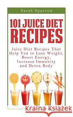 101 Juice Diet Recipes: Juice Diet Recipes That Help You to Lose Weight, Boost Energy, Increase Immunity and Detox Body Sarah Sparrow 9781499387391