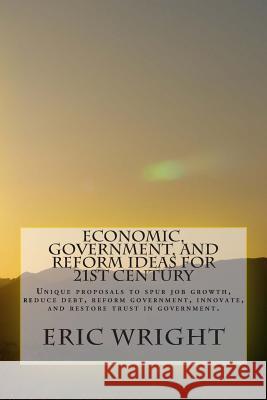 Economic, Government, and Reform Ideas for 21st century: Unique proposals to spur job growth, reduce debt, reform government, innovate, and restore tr Wright, Eric Alan 9781499395600 Createspace