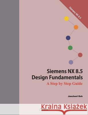 Siemens NX 8.5 Design Fundamentals: A Step by Step Guide Koh, Jaecheol 9781499396300