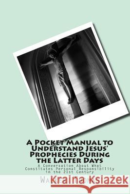 A Pocket Manual to Understand Jesus' Prophecies During the Latter Days: A Conversation about What Constitutes Personal Responsibility in the 21st Cent Walker Thomas 9781499507393 Createspace