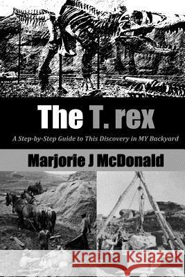 The T. Rex: A Step-by-Step Guide to This Discovery in MY Backyard McDonald, Marjorie J. 9781499522297 Createspace