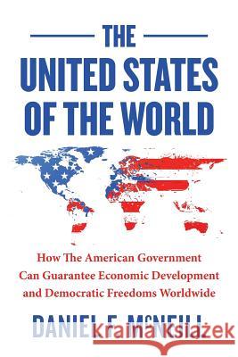 The United States of the World: How the American Government Can Guarantee Economic Development and Democratic Freedoms Worldwide. Daniel F. McNeill 9781499534634