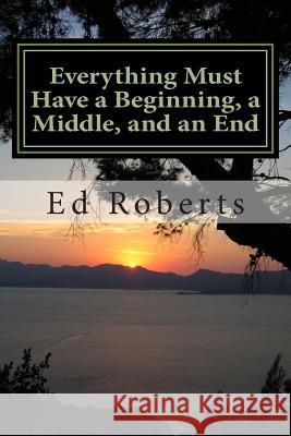 Everything Must Have a Beginning, a Middle, and an End Ed Roberts 9781499541830 Createspace