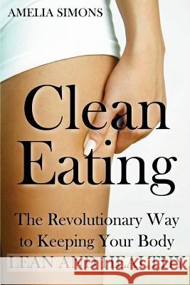 Clean Eating: The Revolutionary Way to Keeping Your Body Lean and Healthy Amelia Simons 9781499552034 Createspace