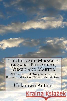The Life and Miracles of Saint Philomena, Virgin and Martyr: Whose Sacred Body Was Lately Discovered in the Catacombs at Rome Unknown Author 9781499555356 Createspace