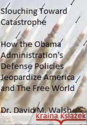Slouching Toward Catastrophe: How the Obama Administration's Defense Policies Jeopardize America and the Free World David M. Walsh 9781499564617 