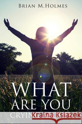 What Are You Crying About?: Defeating Grief for Christians (and Other Believers) Brian M. Holmes 9781499582628 Createspace