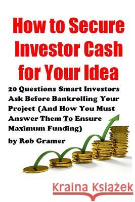 How to Secure Investor Cash for Your Idea: 20 Questions Smart Investors Ask Before Bankrolling Your Project (And How You Must Answer Them To Ensure Ma Gramer, Rob W. 9781499591132 Createspace