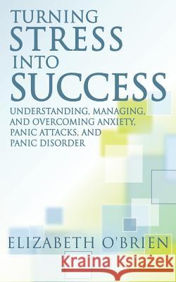 Turning Stress Into Success: Understanding, Managing, and Overcoming Anxiety, Panic Attacks, and Panic Disorder Elizabeth O'Brien 9781499610147 Createspace