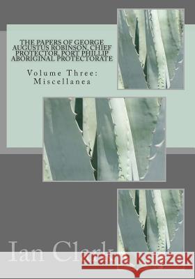 The Papers of George Augustus Robinson, Chief Protector, Port Phillip Aboriginal Protectorate: Volume Three: Miscellanea Dr Ian D. Clark 9781499633733 Createspace