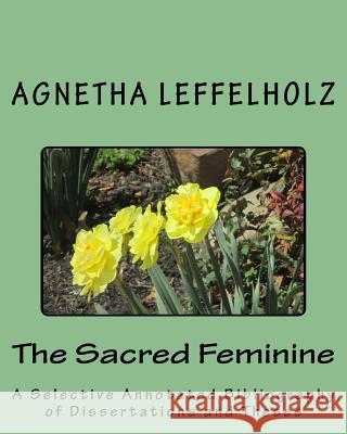 The Sacred Feminine: A Selective Annotated Bibliography of Dissertations and Theses Agnetha Leffelholz 9781499638141 Createspace