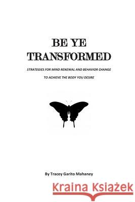 Be Ye Transformed: Strategies for Mind Renewal and Behavior Change to Achieve the Body You Desire Tracey Garito Mahaney 9781499664836 Createspace