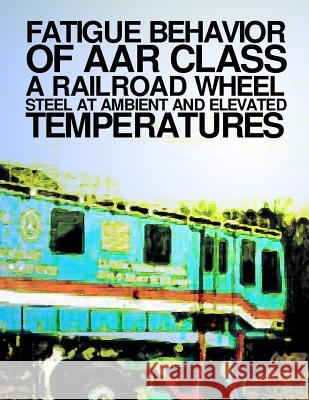 Fatigue Behavior at AAR Class A Railroad Wheel Steel at Ambient and Elevated Transportation Transportation, U. S. Department of 9781499695724 Createspace