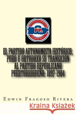 El Partido Autonomista Histórico, Puro u Ortodoxo su transición al Partido Republicano Puertorriqueño: 1897-1904 Calderon Rivera, Jose A. 9781499696899