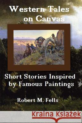 Western Tales on Canvas: Short Stories Inspired by Famous Paintings Robert M. Fells 9781499708196 Createspace