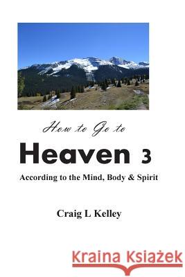 How to Go to Heaven 3: : According to the Mind, Body & Spirit Kelley, Craig L. 9781499708455 Createspace