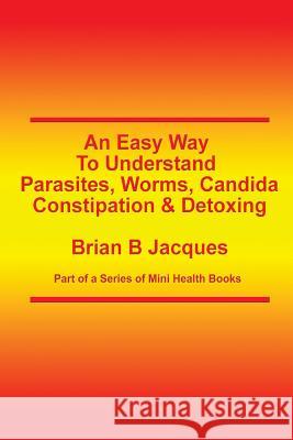 An Easy Way To Understand Parasites, Worms, Candida, Constipation & Detoxing Brian B. Jacques 9781499717068 Createspace Independent Publishing Platform