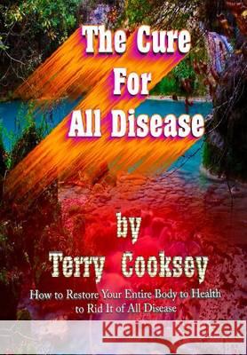 The Cure For All Disease: How to Restore Your Entire Body to Health to Rid It of All Disease Cooksey, Terry 9781499719369 Createspace