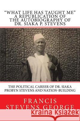 What Life Has Taught Me: The Political Career of Dr. Siaka Probyn Stevens and Nation-Building: A Republication of the Autobiography of Dr. Siak George, Francis Stevens 9781499722970