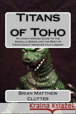 Titans of Toho: An Unauthorized Guide to the Godzilla Series and the Rest of Toho's Giant Monster Film Library Brian Matthew Clutter 9781499727876 Createspace