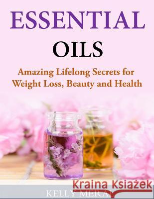 Essential Oils - Amazing Lifelong Secrets for Weight Loss, Beauty and Health Kelly Meral 9781499751338 Createspace