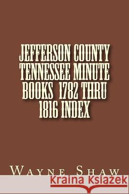 JEFFERSON COUNTY TENNESSEE Minute Books 1782 thru 1816 Index Shaw, Wayne a. 9781499752786