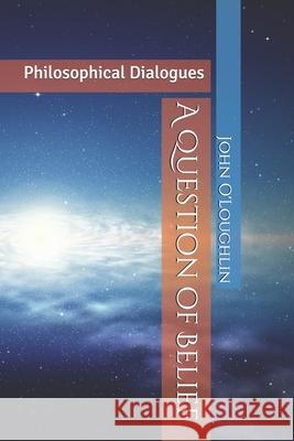 A Question of Belief: Philosophical Dialogues John James O'Loughlin John J. O'Loughlin 9781499777307 Createspace