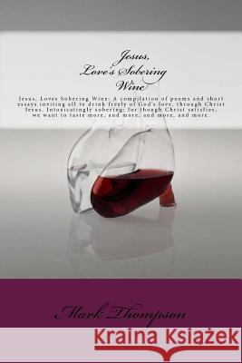 Jesus, Love's Sobering Wine: Jesus, Loves Sobering Wine: A compilation of poems and short essays inviting all to drink freely of God's love, throug Thompson, Mark 9781499799477