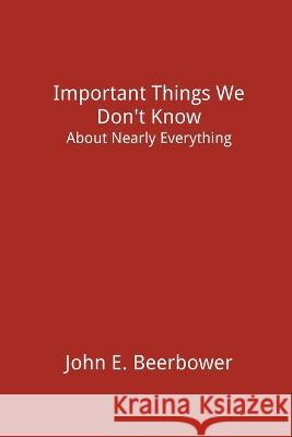 Important Things We Don't Know: About Nearly Everything John E Beerbower 9781499907544 John E Beerbower