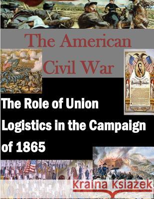 The Role of Union Logistics in the Campaign of 1865 U. S. Army Command and General Staff Col 9781500101336 Createspace