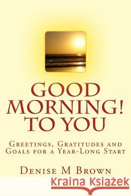 Good Morning! to You: Greetings, Gratitudes and Goals for a Year-Long Start Denise M. Brown 9781500124021