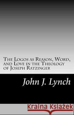 The Logos as Reason, Word, and Love in the Theology of Joseph Ratzinger Rev John J. Lynch 9781500169527 Createspace