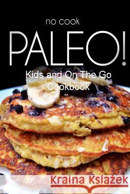 No-Cook Paleo! - Kids and On The Go Cookbook: Ultimate Caveman cookbook series, perfect companion for a low carb lifestyle, and raw diet food lifestyl Ben Plus Publishing No-Cook Paleo Series 9781500180232 Createspace