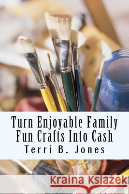 Turn Enjoyable Family Fun Crafts Into Cash: Fun Ways To Create Financial Wealth & Family Heirloom Items Terri B. Jones 9781500188085 Createspace Independent Publishing Platform