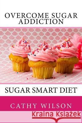 Overcome Sugar Addiction: Sugar Smart Diet Cathy Wilson 9781500195496