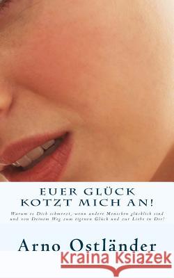 Euer Glück kotzt mich an!: Warum es Dich schmerzt, wenn andere Menschen glücklich sind und von Deinem Weg zum eigenen Glück und zur Liebe in Dir! Ostlander, Arno 9781500248185