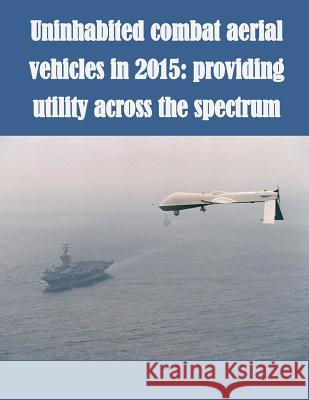 Uninhabited Combat Aerial Vehicles in 2015: Providing Utility Across the Spectrum U. S. Army School for Advanced Military  U. S. Army School for Advanced Military 9781500254513 Createspace