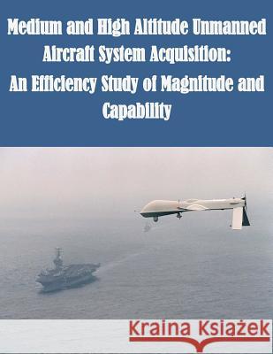 Medium and High Altitude Unmanned Aircraft System Acquisition: An Efficiency Study of Magnitude and Capability U. S. Army Command and General Staff Col U. S. Army Command and General Staff Col 9781500255039 Createspace