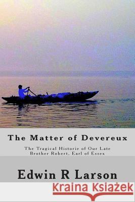 The Matter of Devereux: The Tragical Historie of Our Late Brother Robert, Earl of Essex Edwin R. Larson 9781500259549 Createspace Independent Publishing Platform