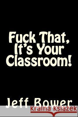 Fuck That, It's Your Classroom! Jeff Bower 9781500266370