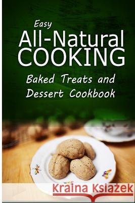 Easy All-Natural Cooking - Baked Treats and Dessert Cookbook: Easy Healthy Recipes Made With Natural Ingredients Easy All-Natural Cooking 9781500274047 Createspace