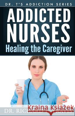 Addicted Nurses: Healing the Caregiver Dr Richard L. Travis 9781500278151 Createspace