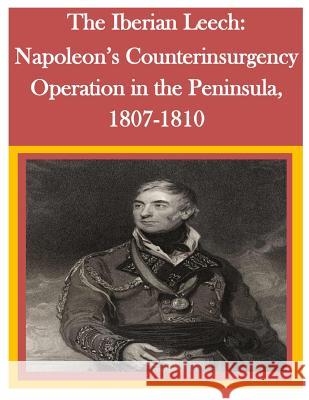 The Iberian Leech: Napoleon's Counterinsurgency Operation in the Peninsula, 1807-1810 U. S. Army Command and General Staff Col U. S. Army Command and General Staff Col 9781500294465 Createspace