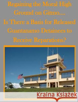 Regaining the Moral High Ground on Gitmo.... Is There a Basis for Released Guantanamo Detainees to Receive Reparations? U. S. Army Command and General Staff Col U. S. Army Command and General Staff Col 9781500294632 Createspace