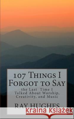 107 Things I Forgot To Say the Last Time I Talked About Worship, Creativity, and Music Hughes, Ray 9781500309657