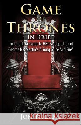 Game of Thrones In Brief: The Unofficial Guide to HBO's Adaptation of George R R Martin's 'A Song of Ice And Fire' Thorne, Jon 9781500334123 Createspace