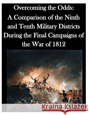 Overcoming the Odds: A Comparison of the Ninth and Tenth Military Districts During the Final Campaigns of the War of 1812 U. S. Army Command and General Staff Col 9781500337995 Createspace