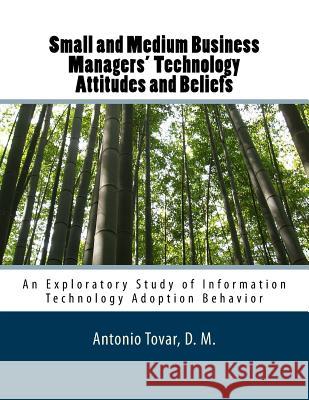 Small and Medium Business Managers' Technology Attitudes and Beliefs: An Exploratory Study of Information Technology Adoption Behavior Antonio Tovar 9781500355098 Createspace Independent Publishing Platform