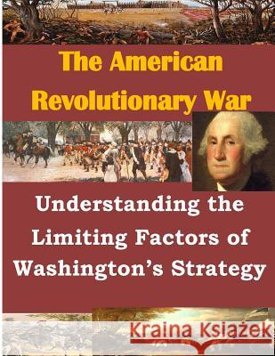 Understanding the Limiting Factors of Washington's Strategy U. S. Army Command and General Staff Col 9781500368753 Createspace